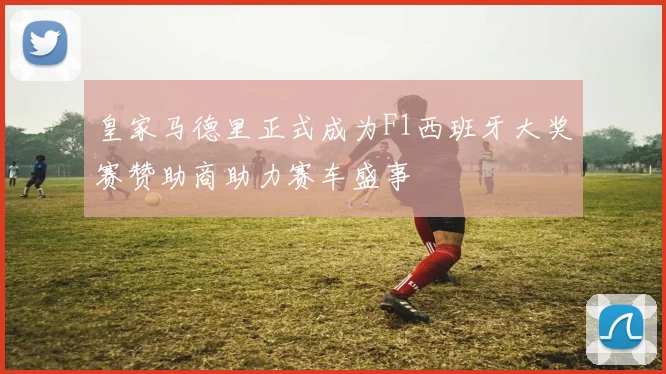 皇家马德里正式成为F1西班牙大奖赛赞助商助力赛车盛事